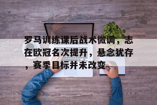 九游游戏-关于罗马训练课后战术微调，志在欧冠名次提升，悬念犹存，赛季目标并未改变的信息