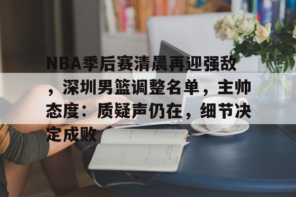 九游娱乐-NBA季后赛清晨再迎强敌，深圳男篮调整名单，主帅态度：质疑声仍在，细节决定成败的简单介绍